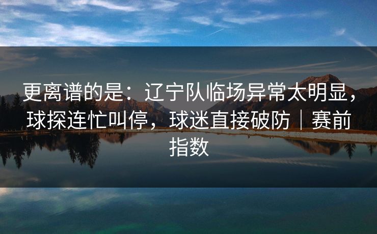 更离谱的是：辽宁队临场异常太明显，球探连忙叫停，球迷直接破防｜赛前指数