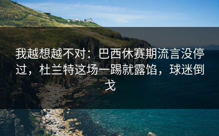 我越想越不对：巴西休赛期流言没停过，杜兰特这场一踢就露馅，球迷倒戈  第1张
