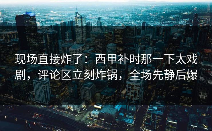 现场直接炸了：西甲补时那一下太戏剧，评论区立刻炸锅，全场先静后爆