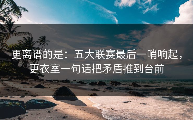 更离谱的是：五大联赛最后一哨响起，更衣室一句话把矛盾推到台前