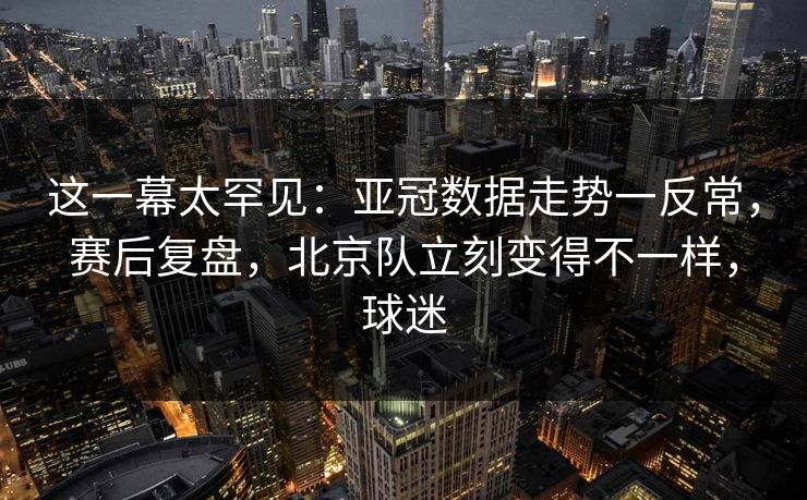这一幕太罕见：亚冠数据走势一反常，赛后复盘，北京队立刻变得不一样，球迷  第1张