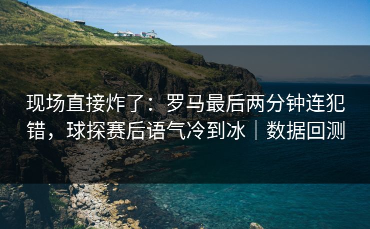 现场直接炸了：罗马最后两分钟连犯错，球探赛后语气冷到冰｜数据回测