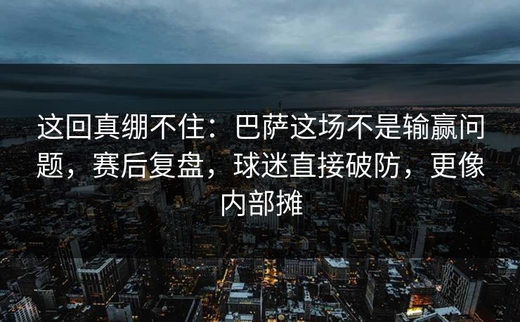 这回真绷不住：巴萨这场不是输赢问题，赛后复盘，球迷直接破防，更像内部摊