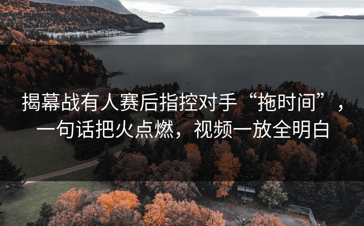揭幕战有人赛后指控对手“拖时间”，一句话把火点燃，视频一放全明白