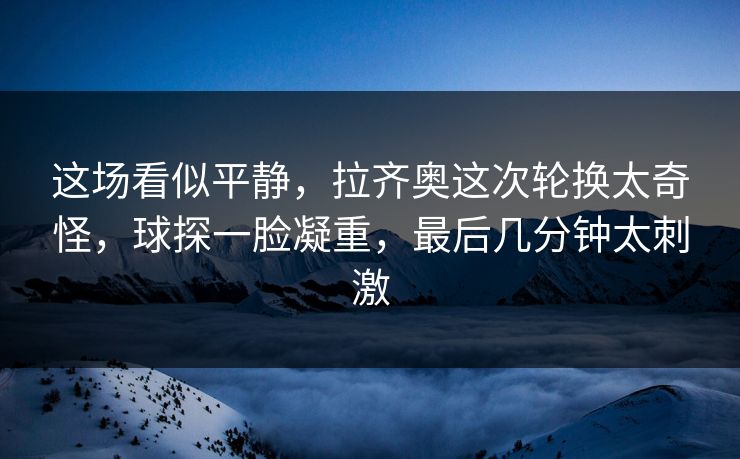 这场看似平静，拉齐奥这次轮换太奇怪，球探一脸凝重，最后几分钟太刺激