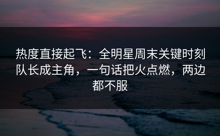 热度直接起飞：全明星周末关键时刻队长成主角，一句话把火点燃，两边都不服