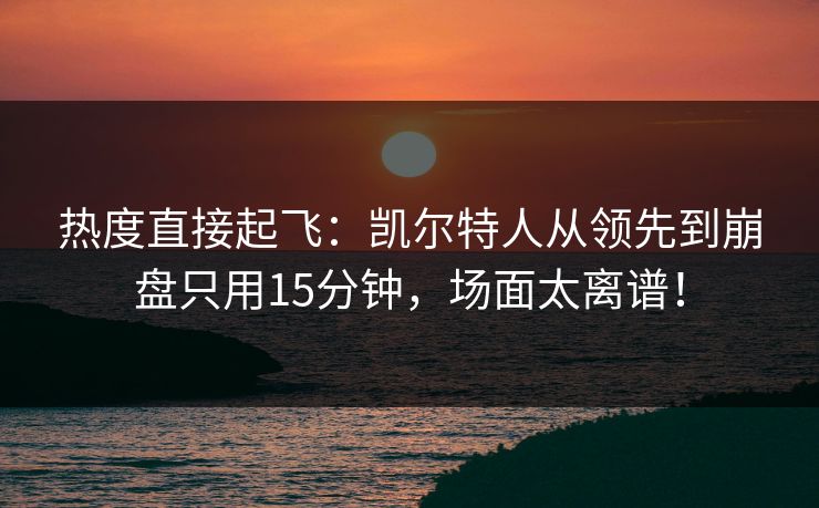 热度直接起飞：凯尔特人从领先到崩盘只用15分钟，场面太离谱！