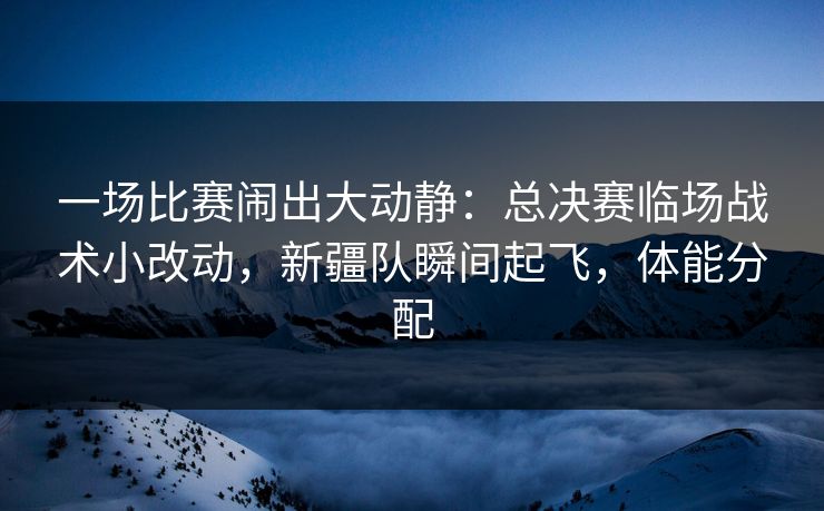 一场比赛闹出大动静：总决赛临场战术小改动，新疆队瞬间起飞，体能分配