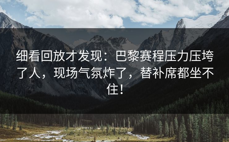 细看回放才发现：巴黎赛程压力压垮了人，现场气氛炸了，替补席都坐不住！
