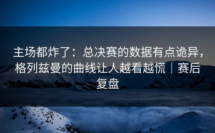 主场都炸了:总决赛的数据有点诡异,格列兹曼的曲线让人越看越慌|赛后复盘 主场都炸了:总决赛的数据有点诡异,格列兹曼的曲线让人越看越慌|赛后复盘