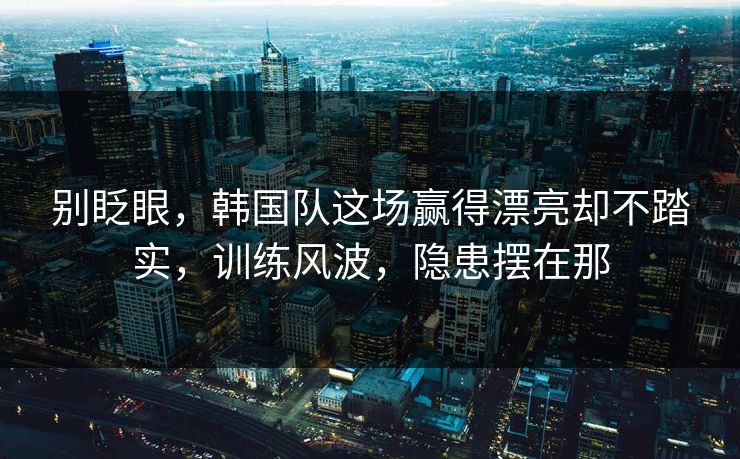 别眨眼，韩国队这场赢得漂亮却不踏实，训练风波，隐患摆在那